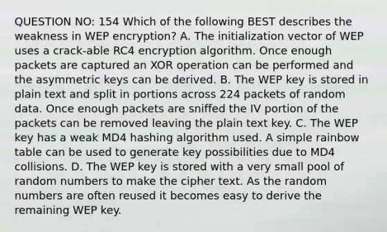 QUESTION NO: 154 Which of the following BEST describes the weakness in WEP encryption? A. The initialization vector of WEP uses a crack-able RC4 encryption algorithm. Once enough packets are captured an XOR operation can be performed and the asymmetric keys can be derived. B. The WEP key is stored in plain text and split in portions across 224 packets of random data. Once enough packets are sniffed the IV portion of the packets can be removed leaving the plain text key. C. The WEP key has a weak MD4 hashing algorithm used. A simple rainbow table can be used to generate key possibilities due to MD4 collisions. D. The WEP key is stored with a very small pool of random numbers to make the cipher text. As the random numbers are often reused it becomes easy to derive the remaining WEP key.