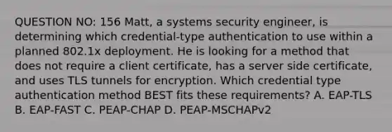 QUESTION NO: 156 Matt, a systems security engineer, is determining which credential-type authentication to use within a planned 802.1x deployment. He is looking for a method that does not require a client certificate, has a server side certificate, and uses TLS tunnels for encryption. Which credential type authentication method BEST fits these requirements? A. EAP-TLS B. EAP-FAST C. PEAP-CHAP D. PEAP-MSCHAPv2