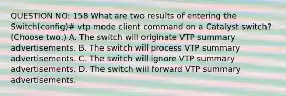 QUESTION NO: 158 What are two results of entering the Switch(config)# vtp mode client command on a Catalyst switch? (Choose two.) A. The switch will originate VTP summary advertisements. B. The switch will process VTP summary advertisements. C. The switch will ignore VTP summary advertisements. D. The switch will forward VTP summary advertisements.