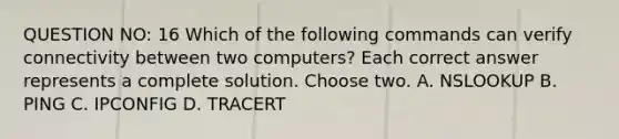 QUESTION NO: 16 Which of the following commands can verify connectivity between two computers? Each correct answer represents a complete solution. Choose two. A. NSLOOKUP B. PING C. IPCONFIG D. TRACERT