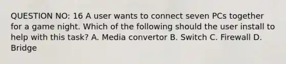 QUESTION NO: 16 A user wants to connect seven PCs together for a game night. Which of the following should the user install to help with this task? A. Media convertor B. Switch C. Firewall D. Bridge