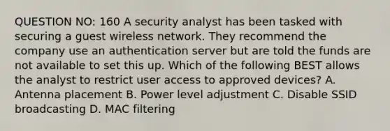 QUESTION NO: 160 A security analyst has been tasked with securing a guest wireless network. They recommend the company use an authentication server but are told the funds are not available to set this up. Which of the following BEST allows the analyst to restrict user access to approved devices? A. Antenna placement B. Power level adjustment C. Disable SSID broadcasting D. MAC filtering