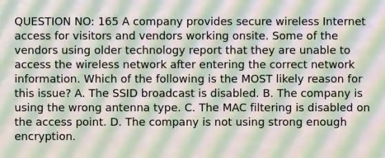 QUESTION NO: 165 A company provides secure wireless Internet access for visitors and vendors working onsite. Some of the vendors using older technology report that they are unable to access the wireless network after entering the correct network information. Which of the following is the MOST likely reason for this issue? A. The SSID broadcast is disabled. B. The company is using the wrong antenna type. C. The MAC filtering is disabled on the access point. D. The company is not using strong enough encryption.