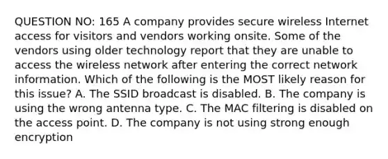 QUESTION NO: 165 A company provides secure wireless Internet access for visitors and vendors working onsite. Some of the vendors using older technology report that they are unable to access the wireless network after entering the correct network information. Which of the following is the MOST likely reason for this issue? A. The SSID broadcast is disabled. B. The company is using the wrong antenna type. C. The MAC filtering is disabled on the access point. D. The company is not using strong enough encryption