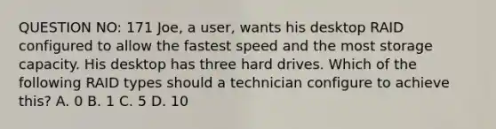 QUESTION NO: 171 Joe, a user, wants his desktop RAID configured to allow the fastest speed and the most storage capacity. His desktop has three hard drives. Which of the following RAID types should a technician configure to achieve this? A. 0 B. 1 C. 5 D. 10