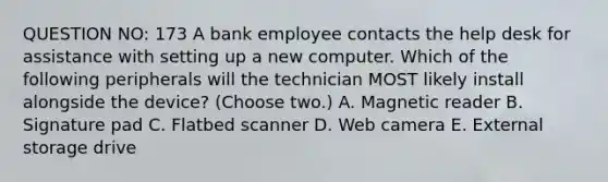 QUESTION NO: 173 A bank employee contacts the help desk for assistance with setting up a new computer. Which of the following peripherals will the technician MOST likely install alongside the device? (Choose two.) A. Magnetic reader B. Signature pad C. Flatbed scanner D. Web camera E. External storage drive