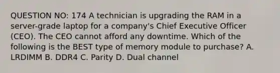 QUESTION NO: 174 A technician is upgrading the RAM in a server-grade laptop for a company's Chief Executive Officer (CEO). The CEO cannot afford any downtime. Which of the following is the BEST type of memory module to purchase? A. LRDIMM B. DDR4 C. Parity D. Dual channel