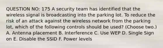 QUESTION NO: 175 A security team has identified that the wireless signal is broadcasting into the parking lot. To reduce the risk of an attack against the wireless network from the parking lot, which of the following controls should be used? (Choose two.) A. Antenna placement B. Interference C. Use WEP D. Single Sign on E. Disable the SSID F. Power levels