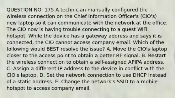 QUESTION NO: 175 A technician manually configured the wireless connection on the Chief Information Officer's (CIO's) new laptop so it can communicate with the network at the office. The CIO now is having trouble connecting to a guest WiFi hotspot. While the device has a gateway address and says it is connected, the CIO cannot access company email. Which of the following would BEST resolve the issue? A. Move the CIO's laptop closer to the access point to obtain a better RF signal. B. Restart the wireless connection to obtain a self-assigned APIPA address. C. Assign a different IP address to the device in conflict with the CIO's laptop. D. Set the network connection to use DHCP instead of a static address. E. Change the network's SSID to a mobile hotspot to access company email.