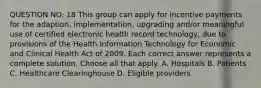 QUESTION NO: 18 This group can apply for incentive payments for the adaption, implementation, upgrading and/or meaningful use of certified electronic health record technology, due to provisions of the Health Information Technology for Economic and Clinical Health Act of 2009. Each correct answer represents a complete solution. Choose all that apply. A. Hospitals B. Patients C. Healthcare Clearinghouse D. Eligible providers