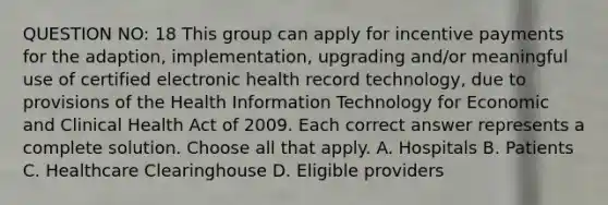 QUESTION NO: 18 This group can apply for incentive payments for the adaption, implementation, upgrading and/or meaningful use of certified electronic health record technology, due to provisions of the Health Information Technology for Economic and Clinical Health Act of 2009. Each correct answer represents a complete solution. Choose all that apply. A. Hospitals B. Patients C. Healthcare Clearinghouse D. Eligible providers