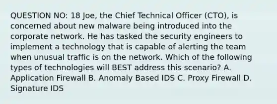 QUESTION NO: 18 Joe, the Chief Technical Officer (CTO), is concerned about new malware being introduced into the corporate network. He has tasked the security engineers to implement a technology that is capable of alerting the team when unusual traffic is on the network. Which of the following types of technologies will BEST address this scenario? A. Application Firewall B. Anomaly Based IDS C. Proxy Firewall D. Signature IDS