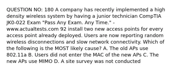 QUESTION NO: 180 A company has recently implemented a high density wireless system by having a junior technician CompTIA JK0-022 Exam "Pass Any Exam. Any Time." - www.actualtests.com 92 install two new access points for every access point already deployed. Users are now reporting random wireless disconnections and slow network connectivity. Which of the following is the MOST likely cause? A. The old APs use 802.11a B. Users did not enter the MAC of the new APs C. The new APs use MIMO D. A site survey was not conducted