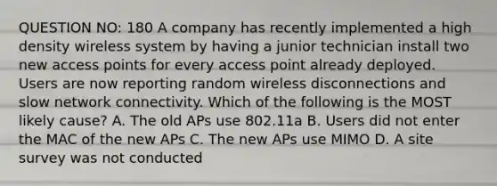 QUESTION NO: 180 A company has recently implemented a high density wireless system by having a junior technician install two new access points for every access point already deployed. Users are now reporting random wireless disconnections and slow network connectivity. Which of the following is the MOST likely cause? A. The old APs use 802.11a B. Users did not enter the MAC of the new APs C. The new APs use MIMO D. A site survey was not conducted