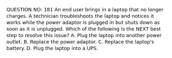 QUESTION NO: 181 An end user brings in a laptop that no longer charges. A technician troubleshoots the laptop and notices it works while the power adaptor is plugged in but shuts down as soon as it is unplugged. Which of the following is the NEXT best step to resolve this issue? A. Plug the laptop into another power outlet. B. Replace the power adaptor. C. Replace the laptop's battery. D. Plug the laptop into a UPS.