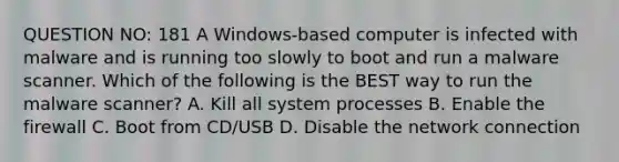 QUESTION NO: 181 A Windows-based computer is infected with malware and is running too slowly to boot and run a malware scanner. Which of the following is the BEST way to run the malware scanner? A. Kill all system processes B. Enable the firewall C. Boot from CD/USB D. Disable the network connection