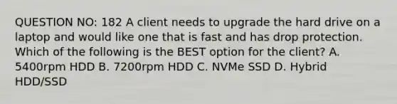 QUESTION NO: 182 A client needs to upgrade the hard drive on a laptop and would like one that is fast and has drop protection. Which of the following is the BEST option for the client? A. 5400rpm HDD B. 7200rpm HDD C. NVMe SSD D. Hybrid HDD/SSD