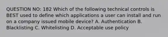 QUESTION NO: 182 Which of the following technical controls is BEST used to define which applications a user can install and run on a company issued mobile device? A. Authentication B. Blacklisting C. Whitelisting D. Acceptable use policy