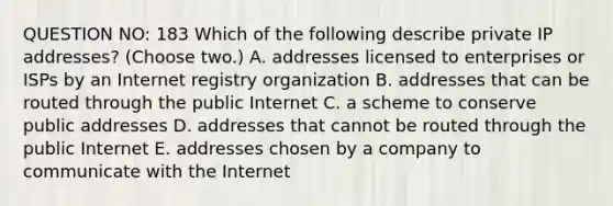 QUESTION NO: 183 Which of the following describe private IP addresses? (Choose two.) A. addresses licensed to enterprises or ISPs by an Internet registry organization B. addresses that can be routed through the public Internet C. a scheme to conserve public addresses D. addresses that cannot be routed through the public Internet E. addresses chosen by a company to communicate with the Internet