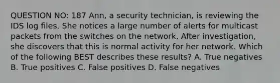 QUESTION NO: 187 Ann, a security technician, is reviewing the IDS log files. She notices a large number of alerts for multicast packets from the switches on the network. After investigation, she discovers that this is normal activity for her network. Which of the following BEST describes these results? A. True negatives B. True positives C. False positives D. False negatives