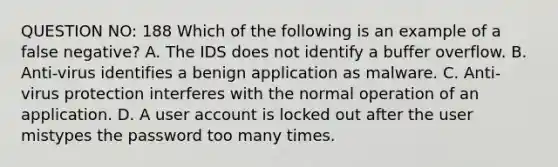 QUESTION NO: 188 Which of the following is an example of a false negative? A. The IDS does not identify a buffer overflow. B. Anti-virus identifies a benign application as malware. C. Anti-virus protection interferes with the normal operation of an application. D. A user account is locked out after the user mistypes the password too many times.