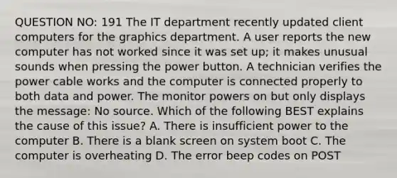 QUESTION NO: 191 The IT department recently updated client computers for the graphics department. A user reports the new computer has not worked since it was set up; it makes unusual sounds when pressing the power button. A technician verifies the power cable works and the computer is connected properly to both data and power. The monitor powers on but only displays the message: No source. Which of the following BEST explains the cause of this issue? A. There is insufficient power to the computer B. There is a blank screen on system boot C. The computer is overheating D. The error beep codes on POST