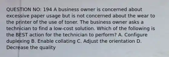 QUESTION NO: 194 A business owner is concerned about excessive paper usage but is not concerned about the wear to the printer of the use of toner. The business owner asks a technician to find a low-cost solution. Which of the following is the BEST action for the technician to perform? A. Configure duplexing B. Enable collating C. Adjust the orientation D. Decrease the quality