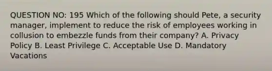 QUESTION NO: 195 Which of the following should Pete, a security manager, implement to reduce the risk of employees working in collusion to embezzle funds from their company? A. Privacy Policy B. Least Privilege C. Acceptable Use D. Mandatory Vacations