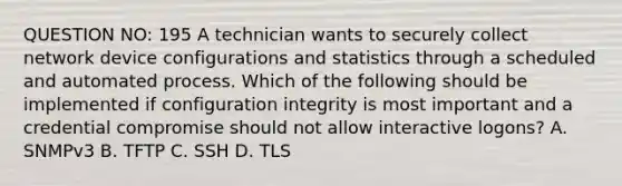 QUESTION NO: 195 A technician wants to securely collect network device configurations and statistics through a scheduled and automated process. Which of the following should be implemented if configuration integrity is most important and a credential compromise should not allow interactive logons? A. SNMPv3 B. TFTP C. SSH D. TLS