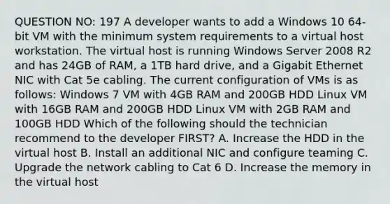 QUESTION NO: 197 A developer wants to add a Windows 10 64-bit VM with the minimum system requirements to a virtual host workstation. The virtual host is running Windows Server 2008 R2 and has 24GB of RAM, a 1TB hard drive, and a Gigabit Ethernet NIC with Cat 5e cabling. The current configuration of VMs is as follows: Windows 7 VM with 4GB RAM and 200GB HDD Linux VM with 16GB RAM and 200GB HDD Linux VM with 2GB RAM and 100GB HDD Which of the following should the technician recommend to the developer FIRST? A. Increase the HDD in the virtual host B. Install an additional NIC and configure teaming C. Upgrade the network cabling to Cat 6 D. Increase the memory in the virtual host