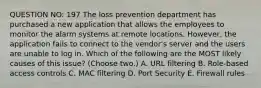 QUESTION NO: 197 The loss prevention department has purchased a new application that allows the employees to monitor the alarm systems at remote locations. However, the application fails to connect to the vendor's server and the users are unable to log in. Which of the following are the MOST likely causes of this issue? (Choose two.) A. URL filtering B. Role-based access controls C. MAC filtering D. Port Security E. Firewall rules