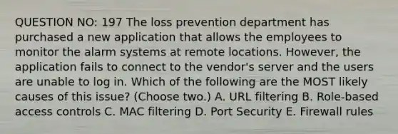 QUESTION NO: 197 The loss prevention department has purchased a new application that allows the employees to monitor the alarm systems at remote locations. However, the application fails to connect to the vendor's server and the users are unable to log in. Which of the following are the MOST likely causes of this issue? (Choose two.) A. URL filtering B. Role-based access controls C. MAC filtering D. Port Security E. Firewall rules