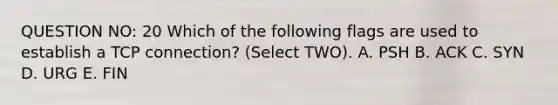 QUESTION NO: 20 Which of the following flags are used to establish a TCP connection? (Select TWO). A. PSH B. ACK C. SYN D. URG E. FIN