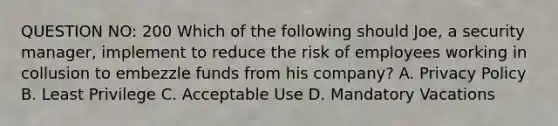 QUESTION NO: 200 Which of the following should Joe, a security manager, implement to reduce the risk of employees working in collusion to embezzle funds from his company? A. Privacy Policy B. Least Privilege C. Acceptable Use D. Mandatory Vacations