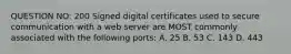 QUESTION NO: 200 Signed digital certificates used to secure communication with a web server are MOST commonly associated with the following ports: A. 25 B. 53 C. 143 D. 443