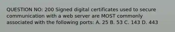 QUESTION NO: 200 Signed digital certificates used to secure communication with a web server are MOST commonly associated with the following ports: A. 25 B. 53 C. 143 D. 443