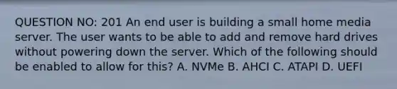 QUESTION NO: 201 An end user is building a small home media server. The user wants to be able to add and remove hard drives without powering down the server. Which of the following should be enabled to allow for this? A. NVMe B. AHCI C. ATAPI D. UEFI