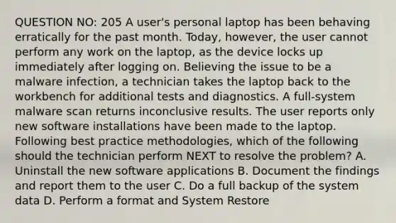 QUESTION NO: 205 A user's personal laptop has been behaving erratically for the past month. Today, however, the user cannot perform any work on the laptop, as the device locks up immediately after logging on. Believing the issue to be a malware infection, a technician takes the laptop back to the workbench for additional tests and diagnostics. A full-system malware scan returns inconclusive results. The user reports only new software installations have been made to the laptop. Following best practice methodologies, which of the following should the technician perform NEXT to resolve the problem? A. Uninstall the new software applications B. Document the findings and report them to the user C. Do a full backup of the system data D. Perform a format and System Restore