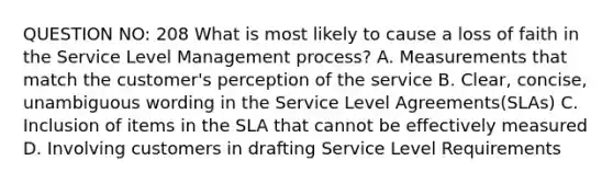 QUESTION NO: 208 What is most likely to cause a loss of faith in the Service Level Management process? A. Measurements that match the customer's perception of the service B. Clear, concise, unambiguous wording in the Service Level Agreements(SLAs) C. Inclusion of items in the SLA that cannot be effectively measured D. Involving customers in drafting Service Level Requirements