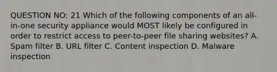 QUESTION NO: 21 Which of the following components of an all-in-one security appliance would MOST likely be configured in order to restrict access to peer-to-peer file sharing websites? A. Spam filter B. URL filter C. Content inspection D. Malware inspection