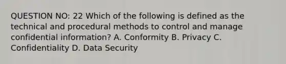 QUESTION NO: 22 Which of the following is defined as the technical and procedural methods to control and manage confidential information? A. Conformity B. Privacy C. Confidentiality D. Data Security