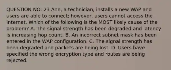 QUESTION NO: 23 Ann, a technician, installs a new WAP and users are able to connect; however, users cannot access the Internet. Which of the following is the MOST likely cause of the problem? A. The signal strength has been degraded and latency is increasing hop count. B. An incorrect subnet mask has been entered in the WAP configuration. C. The signal strength has been degraded and packets are being lost. D. Users have specified the wrong encryption type and routes are being rejected.