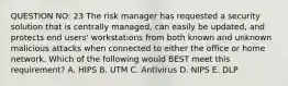 QUESTION NO: 23 The risk manager has requested a security solution that is centrally managed, can easily be updated, and protects end users' workstations from both known and unknown malicious attacks when connected to either the office or home network. Which of the following would BEST meet this requirement? A. HIPS B. UTM C. Antivirus D. NIPS E. DLP