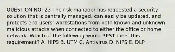 QUESTION NO: 23 The risk manager has requested a security solution that is centrally managed, can easily be updated, and protects end users' workstations from both known and unknown malicious attacks when connected to either the office or home network. Which of the following would BEST meet this requirement? A. HIPS B. UTM C. Antivirus D. NIPS E. DLP