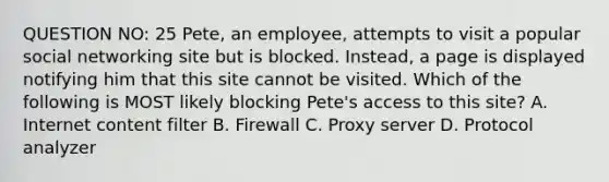 QUESTION NO: 25 Pete, an employee, attempts to visit a popular social networking site but is blocked. Instead, a page is displayed notifying him that this site cannot be visited. Which of the following is MOST likely blocking Pete's access to this site? A. Internet content filter B. Firewall C. Proxy server D. Protocol analyzer