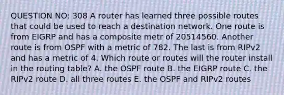 QUESTION NO: 308 A router has learned three possible routes that could be used to reach a destination network. One route is from EIGRP and has a composite metr of 20514560. Another route is from OSPF with a metric of 782. The last is from RIPv2 and has a metric of 4. Which route or routes will the router install in the routing table? A. the OSPF route B. the EIGRP route C. the RIPv2 route D. all three routes E. the OSPF and RIPv2 routes