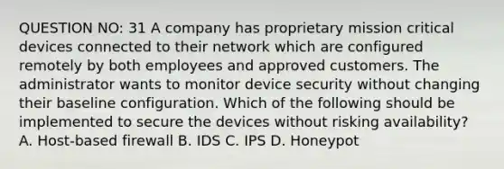 QUESTION NO: 31 A company has proprietary mission critical devices connected to their network which are configured remotely by both employees and approved customers. The administrator wants to monitor device security without changing their baseline configuration. Which of the following should be implemented to secure the devices without risking availability? A. Host-based firewall B. IDS C. IPS D. Honeypot