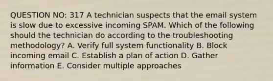 QUESTION NO: 317 A technician suspects that the email system is slow due to excessive incoming SPAM. Which of the following should the technician do according to the troubleshooting methodology? A. Verify full system functionality B. Block incoming email C. Establish a plan of action D. Gather information E. Consider multiple approaches