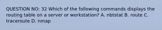 QUESTION NO: 32 Which of the following commands displays the routing table on a server or workstation? A. nbtstat B. route C. traceroute D. nmap