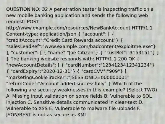 QUESTION NO: 32 A penetration tester is inspecting traffic on a new mobile banking application and sends the following web request: POST http://www.example.com/resources/NewBankAccount HTTP/1.1 Content-type: application/json ( "account": [ { "creditAccount":"Credit Card Rewards account") ( "salesLeadRef":"www.example.com/badcontent/exploitme.exe") ], "customer": [ ( "name":"Joe Citizen") ( "custRef":"3153151") ] } The banking website responds with: HTTP/1.1 200 OK ( "newAccountDetails": [ { "cardNumber":"1234123412341234") ( "cardExpiry":"2020-12-31") ( "cardCVV":"909") ], "marketingCookieTracker":"JSESSIONID=000000001" "returnCode":"Account added successfully" } Which of the following are security weaknesses in this example? (Select TWO). A. Missing input validation on some fields B. Vulnerable to SQL injection C. Sensitive details communicated in clear-text D. Vulnerable to XSS E. Vulnerable to malware file uploads F. JSON/REST is not as secure as XML